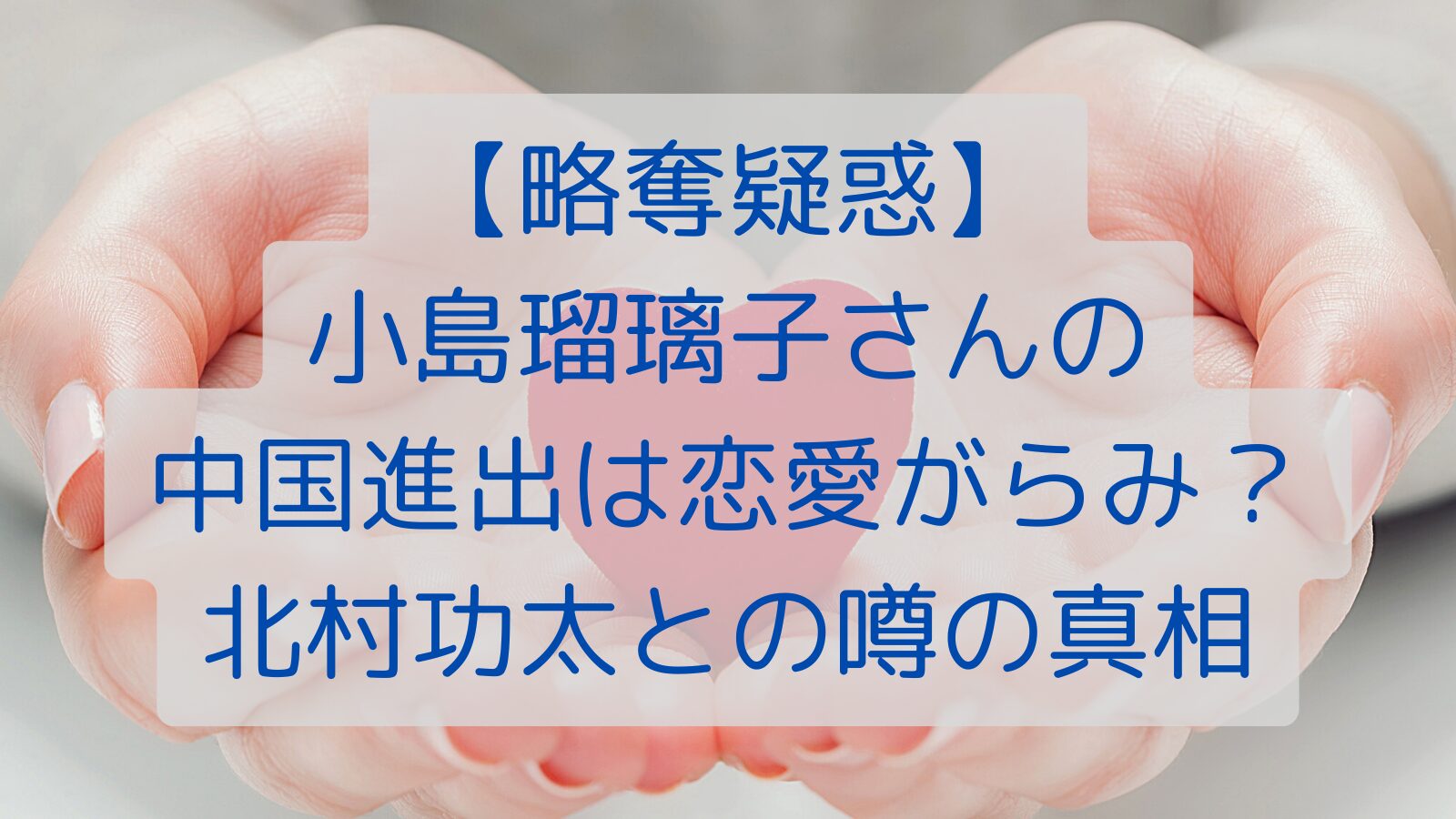 【略奪疑惑】小島瑠璃子さんの中国進出は恋愛がらみ？北村功太との噂の真相